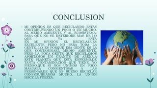 CONCLUSION
• MI OPINION ES QUE RECICLANDO ESTAS
CONTRIBUYENDO UN POCO O UN MUCHO,
AL MEDIO AMBIENTE Y AL ECOSISTEMA,
PARA QUE NO SE DETERIORE MAS DE LO
QUE YA ESTA
EN MI OPINIÓN EL RECICLAJE,ES
EXCELENTE PERO NO PARA TODA LA
GENTE, LO ES PORQUE ESA GENTE ES LA
QUE CONTAMINAEL MEDIO AMBIENTE,
PERO LA POCA GENTE QUE RECICLAMOS
APORTAMOS UN GRANITO DE ARENA,A
ESTE PLANETA QUE ESTA ENFERMO,DE
TANTA CONTAMINACIÓN QUE TIENE, YO
PIENSO,QUE SI NOS UNIMOS UN POCO
MAS,PARA CONSIENTISAR A LAS
PERSONAS,DE QUE ES BUENO RECICLAR
CONSEGUIRÍAMOS MUCHO, LA UNIÓN
HACE LA FUERZA.
 