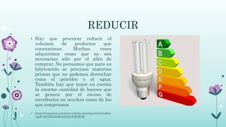 REDUCIR
• Hay que procurar reducir el
volumen de productos que
consumimos. Muchas veces
adquirimos cosas que no son
necesarias sólo por el afán de
comprar. No pensamos que para su
fabricación se precisan materias
primas que no podemos derrochar
como el petróleo o el agua.
También hay que tener en cuenta
la enorme cantidad de basura que
se genera por el exceso de
envoltorios en muchas cosas de las
que compramos
• https://espanol.answers.yahoo.com/question/index
?qid=20100520204525AAdGR3E
 