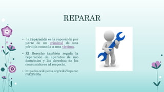 REPARAR
• la reparación es la reposición por
parte de un criminal de una
pérdida causada a una víctima.
• El Derecho también regula la
reparación de aparatos de uso
doméstico y los derechos de los
consumidores al respecto.
• https://es.wikipedia.org/wiki/Reparac
i%C3%B3n
 