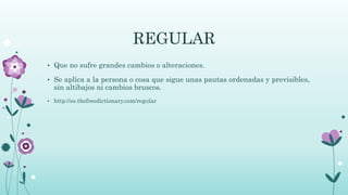 REGULAR
• Que no sufre grandes cambios o alteraciones.
• Se aplica a la persona o cosa que sigue unas pautas ordenadas y previsibles,
sin altibajos ni cambios bruscos.
• http://es.thefreedictionary.com/regular
 