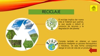 RECICLAJE
El reciclaje implica dar nueva
vida al material que usamos,
lo que ayuda a reducir el
consumo de recursos y la
degradación del planeta
Consiste también en obtener un nuevo
producto mediante un proceso fisicoquímico
o mecánico. De esta forma conseguimos
alargar el ciclo de vida de un producto.
 