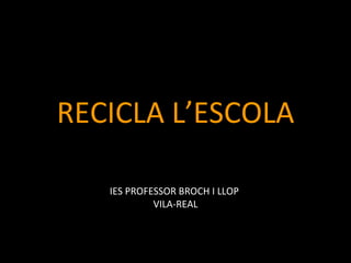 RECICLA L’ESCOLA

   IES PROFESSOR BROCH I LLOP
            VILA-REAL
 
