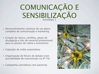 COMUNICAÇÃO E
                SENSIBILIZAÇÃO      estratégia 1


•   Desenvolvimento contínuo de um plano
    completo de comunicação e marketing

•   Criação de marca, cartilhas, peças de
    divulgação e kits de material promocional
    para os pontos de coleta e ecocentros.

•   Captação de mídia expontânea

•   Organização de fóruns de debate (com
    possibilidade de transmissão via IP-TV)

•   Campanhas periódicas com parcerias
 