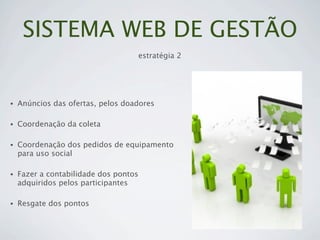 SISTEMA WEB DE GESTÃO
                                       estratégia 2




•   Anúncios das ofertas, pelos doadores

•   Coordenação da coleta

•   Coordenação dos pedidos de equipamento
    para uso social

•   Fazer a contabilidade dos pontos
    adquiridos pelos participantes

•   Resgate dos pontos
 