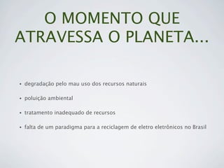 O MOMENTO QUE
ATRAVESSA O PLANETA...

•   degradação pelo mau uso dos recursos naturais

•   poluição ambiental

•   tratamento inadequado de recursos

•   falta de um paradigma para a reciclagem de eletro eletrônicos no Brasil
 