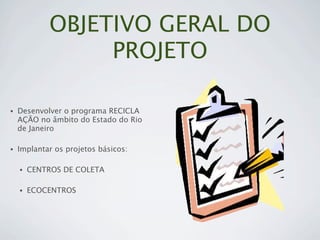 OBJETIVO GERAL DO
                 PROJETO

•   Desenvolver o programa RECICLA
    AÇÃO no âmbito do Estado do Rio
    de Janeiro

•   Implantar os projetos básicos:

    •   CENTROS DE COLETA

    •   ECOCENTROS
 