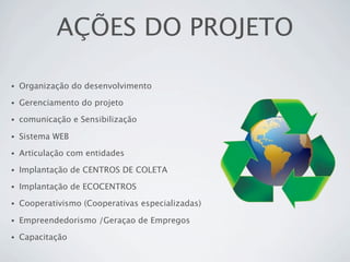 AÇÕES DO PROJETO

•   Organização do desenvolvimento
•   Gerenciamento do projeto
•   comunicação e Sensibilização

•   Sistema WEB
•   Articulação com entidades
•   Implantação de CENTROS DE COLETA
•   Implantação de ECOCENTROS
•   Cooperativismo (Cooperativas especializadas)

•   Empreendedorismo /Geraçao de Empregos
•   Capacitação
 