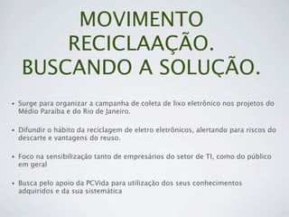 MOVIMENTO
        RECICLAAÇÃO.
    BUSCANDO A SOLUÇÃO.
•   Surge para organizar a campanha de coleta de lixo eletrônico nos projetos do
    Médio Paraíba e do Rio de Janeiro.

•   Difundir o hábito da reciclagem de eletro eletrônicos, alertando para riscos do
    descarte e vantagens do reuso.

•   Foco na sensibilização tanto de empresários do setor de TI, como do público
    em geral

•   Busca pelo apoio da PCVida para utilização dos seus conhecimentos
    adquiridos e da sua sistemática
 
