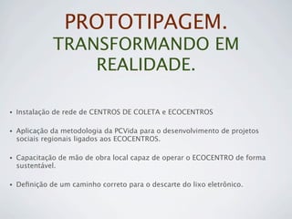 PROTOTIPAGEM.
              TRANSFORMANDO EM
                  REALIDADE.

•   Instalação de rede de CENTROS DE COLETA e ECOCENTROS

•   Aplicação da metodologia da PCVida para o desenvolvimento de projetos
    sociais regionais ligados aos ECOCENTROS.

•   Capacitação de mão de obra local capaz de operar o ECOCENTRO de forma
    sustentável.

•   Deﬁnição de um caminho correto para o descarte do lixo eletrônico.
 