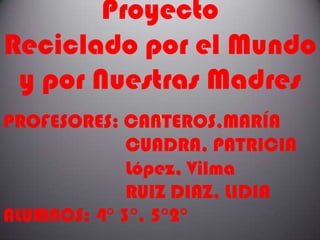 Proyecto
Reciclado por el Mundo
 y por Nuestras Madres
PROFESORES: CANTEROS,MARÍA
             CUADRA, PATRICIA
             López, Vilma
             RUIZ DIAZ, LIDIA
ALUMNOS: 4° 3°, 5°2°
 