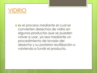 VIDRIO
 es el proceso mediante el cual se
convierten desechos de vidrio en
algunos productos que se pueden
volver a usar, ya sea mediante un
procedimiento de lavado del
desecho y su posterior reutilización o
volviendo a fundir el producto.
 