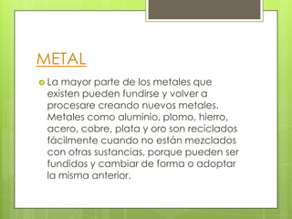 METAL
 La mayor parte de los metales que
existen pueden fundirse y volver a
procesare creando nuevos metales.
Metales como aluminio, plomo, hierro,
acero, cobre, plata y oro son reciclados
fácilmente cuando no están mezclados
con otras sustancias, porque pueden ser
fundidos y cambiar de forma o adoptar
la misma anterior.
 