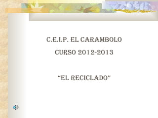C.E.I.P. EL CARAMBOLO
CURSO 2012-2013
“EL RECICLADO”
 