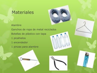 Materiales
Alambre
Ganchos de ropa de metal reciclados
Botellas de plástico con tapa
1 picahielos
1 encendedor
1 pinzas para alambre
 