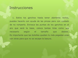 Instrucciones
1. Estira los ganchos hasta tener alambres rectos,
puedes hacerlo con ayuda de las pinzas pero con cuidado
de no romperlo. Enrosca las puntas de los ganchos en el
aro que será la base, coloca tantas tiras como sea
necesario según el tamaño que desees.
Es importante que las botellas queden lo más pegadas unas
con otras para que no se escape la basura.
 