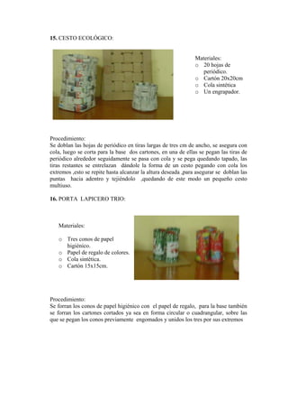 15. CESTO ECOLÓGICO:
Materiales:
o 20 hojas de
periódico.
o Cartón 20x20cm
o Cola sintética
o Un engrapador.
Procedimiento:
Se doblan las hojas de periódico en tiras largas de tres cm de ancho, se asegura con
cola, luego se corta para la base dos cartones, en una de ellas se pegan las tiras de
periódico alrededor seguidamente se pasa con cola y se pega quedando tapado, las
tiras restantes se entrelazan dándole la forma de un cesto pegando con cola los
extremos ,esto se repite hasta alcanzar la altura deseada ,para asegurar se doblan las
puntas hacia adentro y tejiéndolo ,quedando de este modo un pequeño cesto
multiuso.
16. PORTA LAPICERO TRIO:
Materiales:
o Tres conos de papel
higiénico.
o Papel de regalo de c
Cola sint
olores.
o ética.
.
rocedimiento:
os de papel higiénico con el papel de regalo, para la base también
o Cartón 15x15cm
P
Se forran los con
se forran los cartones cortados ya sea en forma circular o cuadrangular, sobre las
que se pegan los conos previamente engomados y unidos los tres por sus extremos
 