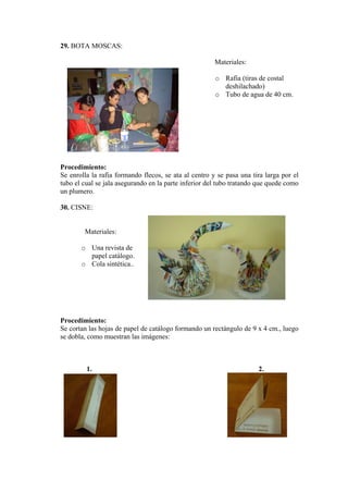 29. BOTA MOSCAS:
Materiales:
o Rafia (tiras de costal
deshilachado)
o Tubo de agua de 40 cm.
Procedimiento:
Se enrolla la rafia formando flecos, se ata al centro y se pasa una tira larga por el
tubo el cual se jala asegurando en la parte inferior del tubo tratando que quede como
un plumero.
30. CISNE:
Materiales:
o Una revista de
papel catálogo.
o Cola sintética..
Procedimiento:
Se cortan las hojas de papel de catálogo formando un rectángulo de 9 x 4 cm., luego
se dobla, como muestran las imágenes:
1. 2.
 