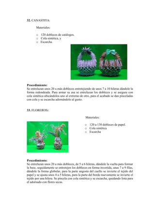 32. CANASTITA:
Materiales:
o 120 dobleces de catálogos.
o Cola sintética, y
o Escarcha.
Procedimiento:
Se entrelazan unos 20 a más dobleces entretejiendo de unos 7 a 10 hileras dándole la
forma redondeada. Para armar su asa se entrelazan los dobleces y se asegura con
cola sintética ubicándolos uno al extremo de otro, para el acabado se dan pinceladas
con cola y se escarcha adornándolo al gusto.
33. FLOREROS:
Materiales:
o 120 a 130 dobleces de papel.
o Cola sintética
o Escarcha
Procedimiento:
Se entrelazan unos 20 a más dobleces, de 5 a 6 hileras, dándole la vuelta para formar
la base, seguidamente se entretejen los dobleces en forma invertida, unas 7 a 9 filas,
dándole la forma globular, para la parte angosta del cuello se invierte el tejido del
papel y se ajusta unos 4 a 5 hileras, para la parte del borde nuevamente se invierte el
tejido por una hilera. Se pincela con cola sintética y se escarcha, quedando lista para
el adornado con flores secas.
 