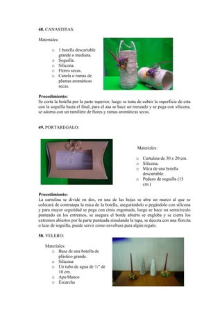 48. CANASTITAS:
Materiales:
o 1 botella descartable
grande o mediana.
o
as.
amas de
ticas
Procedimi
e corta la botella por la parte supe
sta el final, para el asa se hace un trenzado y se pega con silicona,
9. PORTAREGALO:
Materiales:
de 30 x 20 cm.
o Silicona.
e.
5
La cartulina se divide en dos, en una de las hojas se abre un marco al que se
atapa la mica de la botella, asegurándolo o pegándolo con silicona
o Base de una botella de
co grande.
o de ½” de
o a
o Soguilla.
Silicona.
o Flores sec
o Canela o r
plantas aromá
secas.
ento:
S rior, luego se trata de cubrir la superficie de esta
con la soguilla ha
se adorna con un ramillete de flores y ramas aromáticas secas.
4
o Cartulina
o Mica de una botella
descartabl
o Pedazo de soguilla (1
cm.)
Procedimiento:
colocará de contr
y para mayor seguridad se pega con cinta engomada, luego se hace un semicírculo
punteado en los extremos, se asegura el borde abierto se engloba y se cierra los
extremos abiertos por la parte punteada simulando la tapa, se decora con una florcita
o lazo de soguilla, puede servir como envoltura para algún regalo.
50. VELERO:
Materiales:
plásti
o Silicona
Un tubo de agua
10 cm.
o Apu blanco
Escarch
 
