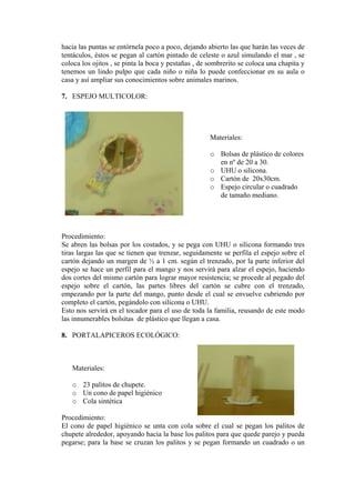 hacia las puntas se entórnela poco a poco, dejando abierto las que harán las veces de
tentáculos, éstos se pegan al cartón pintado de celeste o azul simulando el mar , se
coloca los ojitos , se pinta la boca y pestañas , de sombrerito se coloca una chapita y
tenemos un lindo pulpo que cada niño o niña lo puede confeccionar en su aula o
casa y así ampliar sus conocimientos sobre animales marinos.
7. ESPEJO MULTICOLOR:
Materiales:
o Bolsas de plástico de colores
o
m.
rado
rocedimiento:
sas por los costados, y se pega con UHU o silicona formando tres
familia, reusando de este modo
. PORTALAPICEROS ECOLÓGICO:
Materiales:
o 23 palitos de chupete.
nico
roc imiento:
l higiénico se unta con cola sobre el cual se pegan los palitos de
en nº de 20 a 30.
UHU o silicona.
o Cartón de 20x30c
o Espejo circular o cuad
de tamaño mediano.
P
Se abren las bol
tiras largas las que se tienen que trenzar, seguidamente se perfila el espejo sobre el
cartón dejando un margen de ½ a 1 cm. según el trenzado, por la parte inferior del
espejo se hace un perfil para el mango y nos servirá para alzar el espejo, haciendo
dos cortes del mismo cartón para lograr mayor resistencia; se procede al pegado del
espejo sobre el cartón, las partes libres del cartón se cubre con el trenzado,
empezando por la parte del mango, punto desde el cual se envuelve cubriendo por
completo el cartón, pegándolo con silicona o UHU.
Esto nos servirá en el tocador para el uso de toda la
las innumerables bolsitas de plástico que llegan a casa.
8
o Un cono de papel higié
o Cola sintética
P ed
El cono de pape
chupete alrededor, apoyando hacia la base los palitos para que quede parejo y pueda
pegarse; para la base se cruzan los palitos y se pegan formando un cuadrado o un
 