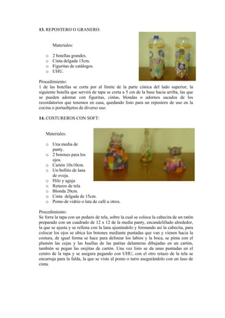 13. REPOSTERO O GRANERO:
Materiales:
o 2 botellas grandes.
o Cinta delgada 15cm.
o Figuritas de catálogos.
o UHU.
Procedimiento:
1 de las botellas se corta por al límite de la parte cónica del lado superior, la
siguiente botella que servirá de tapa se corta a 5 cm de la base hacia arriba, las que
se pueden adornar con figuritas, cintas, blondas o adornos sacados de los
recordatorios que tenemos en casa, quedando listo para un repostero de uso en la
cocina o portaobjetos de diverso uso.
14. COSTUREROS CON SOFT:
Materiales:
o Una media de
panty.
o 2 botones para los
ojos.
o Cartón 10x10cm.
o Un bollito de lana
de oveja.
o Hilo y aguja
o Retazos de tela
o Blonda 20cm.
o Cinta delgada de 15cm.
o Pomo de vidrio o lata de café u otros.
Procedimiento:
Se forra la tapa con un pedazo de tela, sobre la cual se coloca la cabecita de un ratón
preparado con un cuadrado de 12 x 12 de la media panty, encandelillado alrededor,
la que se ajusta y se rellena con la lana ajustándolo y formando así la cabecita, para
colocar los ojos se ubica los botones mediante puntadas que van y vienen hacia la
costura, de igual forma se hace para delinear los labios y la boca, se pinta con el
plumón las cejas y las huellas de las patitas delanteras dibujadas en un cartón,
también se pegan las orejitas de cartón. Una vez listo se da unas puntadas en el
centro de la tapa y se asegura pegando con UHU, con el otro retazo de la tela se
encarruja para la falda, la que se viste al pomo o tarro asegurándolo con un laso de
cinta.
 