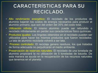 • Alto rendimiento energético: El reciclado de los productos de
aluminio bajarán los costos de energía necesarios para producir el
aluminio primario, que son del orden del 35% del costo total.
• Utilización infinita: El mismo aluminio puede ser refundido o
reciclado infinitamente sin perder sus características físico químicas.
• Productos iguales: Los lingotes obtenidos en el reciclado pueden ser
utilizados para hacer los mismos productos que fueron reciclados.
La lata de aluminio reciclada volverá a ser lata.
• Proceso controlado: El reciclaje genera residuos, los que tratados
de forma adecuada no perjudicarán el medio ambiente.
• Preservación de reservas naturales: El reciclado de una tonelada de
aluminio propiciará la no utilización de 5 toneladas de bauxita. De
esta manera se ayuda en la recuperación de los recursos naturales
que tenemos en el planeta.
 