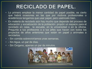 • Lo primero emplear la menor cantidad de papel posible, es cierto
que habrá ocasiones en las que por motivos profesionales o
académicos tengamos que usar papel, pero usémoslo bien.
• En materia de reciclado aún hay mucho que depende del proceso de
educación y socialización de la población: propón un espacio para el
reciclado en casa, la escuela, en la universidad o en la oficina.
Pregunta a tus profesores o a tus jefes que hacen con todos los
proyectos de años anteriores que están en papel y anímales a
reciclarlos.
• - Sin comida sobreviviríamos unas semanas.
• - Sin Agua, un par de días.
• - Sin Oxígeno, apenas un par de minutos.
 