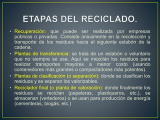 • Recuperación: que puede ser realizada por empresas
públicas o privadas. Consiste únicamente en la recolección y
transporte de los residuos hacia el siguiente eslabón de la
cadena.
• Plantas de transferencia: se trata de un eslabón o voluntario
que no siempre se usa. Aquí se mezclan los residuos para
realizar transportes mayores a menor costo (usando
contenedores más grandes o compactadores más potentes).
• Plantas de clasificación (o separación): donde se clasifican los
residuos y se separan los valorizables.
• Reciclador final (o planta de valoración): donde finalmente los
residuos se reciclan (papeleras, plastiqueros, etc.), se
almacenan (vertederos) o se usan para producción de energía
(cementeras, biogás, etc.)
 