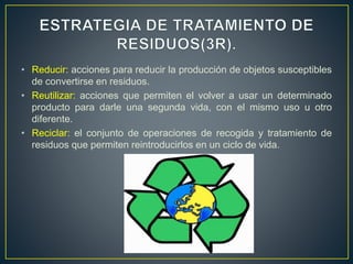 • Reducir: acciones para reducir la producción de objetos susceptibles
de convertirse en residuos.
• Reutilizar: acciones que permiten el volver a usar un determinado
producto para darle una segunda vida, con el mismo uso u otro
diferente.
• Reciclar: el conjunto de operaciones de recogida y tratamiento de
residuos que permiten reintroducirlos en un ciclo de vida.
 