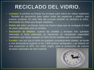 • Limpieza: lo primero es limpiar los envases para retirar los restos orgánicos
. También se aprovecha para retirar todas las pegatinas y plástico que
puedan contener. En este fase del proceso también se decolora el vidrio,
eliminando los tintes que tengan añadidos
• Molido del vidrio: se trituran todos los trozos hasta que se consigue el nivel
de grano adecuado para su fundido.
• Separación de Metales: cuando las botellas y envases han quedado
reducidas a micro partículas se introducen en recipientes especiales
imantados que logran separar el vidrio de los metales que contuvieran.
• Fundido: una vez que el vidrio ha quedado completamente aislado, se funde
a una temperatura superior a los 1.600 grados centígrados y se mezcla en
una proporción al 50% con vidrio virgen, para la producción de nuevos
envases realizados de este material.
 