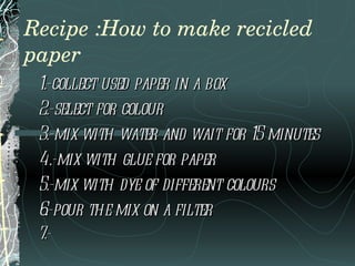 Recipe :How to make recicled paper 1.-collect used paper in a box  2.-select for colour 3.-mix with water and wait for 15 minutes 4.-mix with glue for paper  5.-mix with dye of different colours 6.-pour the mix on a filter  7.- 