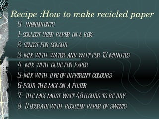 Recipe :How to make recicled paper 0.- ingredients 1.-collect used paper in a box  2.-select for colour 3.-mix with water and wait for 15 minutes 4.-mix with glue for paper  5.-mix with dye of different colours 6.-pour the mix on a filter  7.- the mix must wait 48 hours to be dry 8.- Decorate with recicled paper of sweets 