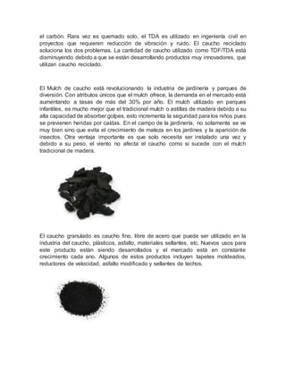 el carbón. Rara vez es quemado solo, el TDA es utilizado en ingeniería civil en
proyectos que requieren reducción de vibración y ruido. El caucho reciclado
soluciona los dos problemas. La cantidad de caucho utilizado como TDF/TDA está
disminuyendo debido a que se están desarrollando productos muy innovadores, que
utilizan caucho reciclado.
El Mulch de caucho está revolucionando la industria de jardinería y parques de
diversión. Con atributos únicos que el mulch ofrece, la demanda en el mercado está
aumentando a tasas de más del 30% por año. El mulch utilizado en parques
infantiles, es mucho mejor que el tradicional mulch o astillas de madera debido a su
alta capacidad de absorber golpes, esto incrementa la seguridad para los niños pues
se previenen heridas por caídas. En el campo de la jardinería, no solamente se ve
muy bien sino que evita el crecimiento de maleza en los jardines y la aparición de
insectos. Otra ventaja importante es que solo necesita ser instalado una vez y
debido a su peso, el viento no afecta el caucho como si sucede con el mulch
tradicional de madera.
El caucho granulado es caucho fino, libre de acero que puede ser utilizado en la
industria del caucho, plásticos, asfalto, materiales sellantes, etc. Nuevos usos para
este producto están siendo desarrollados y el mercado está en constante
crecimiento cada ano. Algunos de estos productos incluyen tapetes moldeados,
reductores de velocidad, asfalto modificado y sellantes de techos.
 