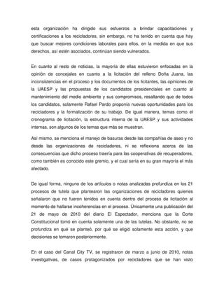 esta organización ha dirigido sus esfuerzos a brindar capacitaciones y
certificaciones a los recicladores, sin embargo, no ha tenido en cuenta que hay
que buscar mejores condiciones laborales para ellos, en la medida en que sus
derechos, así estén asociados, continúan siendo vulnerados.


En cuanto al resto de noticias, la mayoría de ellas estuvieron enfocadas en la
opinión de concejales en cuanto a la licitación del relleno Doña Juana, las
inconsistencias en el proceso y los documentos de los licitantes, las opiniones de
la UAESP y las propuestas de los candidatos presidenciales en cuanto al
mantenimiento del medio ambiente y sus compromisos, resaltando que de todos
los candidatos, solamente Rafael Pardo proponía nuevas oportunidades para los
recicladores y la formalización de su trabajo. De igual manera, temas como el
cronograma de licitación, la estructura interna de la UAESP y sus actividades
internas, son algunos de los temas que más se muestran.

Así mismo, se menciona el manejo de basuras desde las compañías de aseo y no
desde las organizaciones de recicladores, ni se reflexiona acerca de las
consecuencias que dicho proceso traería para las cooperativas de recuperadores,
como también es conocido este gremio, y el cual sería en su gran mayoría el más
afectado.


De igual forma, ninguno de los artículos o notas analizadas profundiza en los 21
procesos de tutela que plantearon las organizaciones de recicladores quienes
señalaron que no fueron tenidos en cuenta dentro del proceso de licitación al
momento de hallarse incoherencias en el proceso. Ùnicamente una publicación del
21 de mayo de 2010 del diario El Espectador, menciona que la Corte
Constitucional tomó en cuenta solamente una de las tutelas. No obstante, no se
profundiza en qué se planteó, por qué se eligió solamente esta acción, y que
decisiones se tomaron posteriormente.


En el caso del Canal City TV, se registraron de marzo a junio de 2010, notas
investigativas, de casos protagonizados por recicladores que se han visto
 
