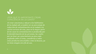 ¿POR QUÉ ES IMPORTANTE CREAR
CONCIENCIA EN LA GENTE?
Al crear conciencia y educar a los habitantes
de la ciudad cali, se podrá ver un porcentaje de
reducción de contaminación en la ciudad o en
ciertos sectores de esta, pues en la mayor parte
de los casos la contaminación es producida por
la desinformación de las personas, las cuales
por no tener un conocimiento un poco más
profundo sobre el tema, consideran a todos
estos productos desechables como la basura, ya
no tiene ningún otro fin de uso.
L
 