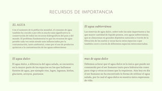 recursos de importancia
Con el aumento de la población mundial, el consumo de agua
también ha crecido y por ello es mucho más significativa la
conservación de todos los recursos hidrográficos del país y del
mundo. El problema fundamental es que los recursos de agua
potable cada vez están siendo más influenciados por la
contaminación, tanto ambiental, como por el uso de productos
químicos o la contaminación de las aguas subterráneas
EL AGUA
El agua dulce, a diferencia del agua salada, se encuentra
en la mayor parte de los espacios en los que hallamos
fuentes de agua, por ejemplo ríos, lagos, lagunas, hielos,
glaciares, arroyos, pantanos
El agua dulce:
Debemos aclarar que el agua dulce es la única que puede ser
consumida por el ser humano tanto para hidratación como
para riego y otras acciones que la requieran. Aún hoy en día
el ser humano no ha encontrado la forma de utilizar el agua
salada, por lo cual el agua dulce es nuestra única esperanza
de vida.
mas de agua dulce
Las reservas de agua dulce, sobre todo las más importantes y las
que mayor cantidad de líquido poseen, son aguas subterráneas,
que se almacenan en grandes depósitos naturales a través de la
filtración de los suelos y rocas hacía estos espacios o que
también corre a través de diferentes espacios interconectados.
El agua subterránea:
 