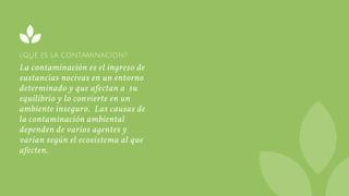 ¿QUÉ ES LA CONTAMINACIÓN?
La contaminación es el ingreso de
sustancias nocivas en un entorno
determinado y que afectan a  su
equilibrio y lo convierte en un
ambiente inseguro.  Las causas de
la contaminación ambiental
dependen de varios agentes y
varían según el ecosistema al que
afecten.
 