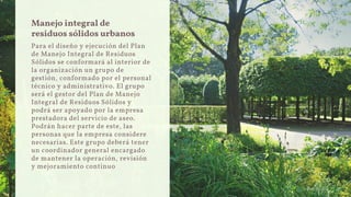 Manejo integral de
residuos sólidos urbanos
Para el diseño y ejecución del Plan
de Manejo Integral de Residuos
Sólidos se conformará al interior de
la organización un grupo de
gestión, conformado por el personal
técnico y administrativo. El grupo
será el gestor del Plan de Manejo
Integral de Residuos Sólidos y
podrá ser apoyado por la empresa
prestadora del servicio de aseo.
Podrán hacer parte de este, las
personas que la empresa considere
necesarias. Este grupo deberá tener
un coordinador general encargado
de mantener la operación, revisión
y mejoramiento continuo
 