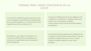 formas para crear conciencia en la
gente
La conciencia ambiental puede aumentar por la
vía de campañas de sensibilización organizadas
por los poderes públicos en colaboración con las
organizaciones de la sociedad civil
En definitiva, para seguir avanzando en la
conciencia ambiental de los ciudadanos, es
necesaria la complicidad entre ciudadanía y
poderes públicos.
es necesario que las campañas de sensibilización
se hagan de manera diferenciada según el tipo de
problema ambiental de que se trate, y según
también el público objetivo al que vayan
dirigidas
necesarias medidas punitivas que obliguen a los
ciudadanos a modificar su comportamiento por
miedo a ser sancionados o medidas
incentivadoras sobre la base de obtener alguna
recompensa
 