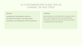 La contaminación puede ser, en
general, de dos tipos:
causada por fenómenos como los
incendios forestales, las erupciones
volcánicas, los tsunamis o los terremotos.
Natural:
provocada por la actividad del ser humano. Como
por la interrupción de los ciclos naturales del
ecosistema, el mal uso de los recursos naturales o
la mala gestión de los residuos
Artificial:
 