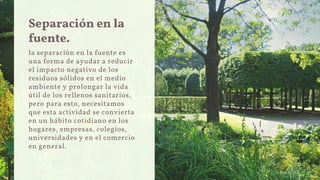 Separación en la
fuente.
la separación en la fuente es
una forma de ayudar a reducir
el impacto negativo de los
residuos sólidos en el medio
ambiente y prolongar la vida
útil de los rellenos sanitarios,
pero para esto, necesitamos
que esta actividad se convierta
en un hábito cotidiano en los
hogares, empresas, colegios,
universidades y en el comercio
en general.
 