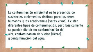 La contaminación ambiental es la presencia de
sustancias o elementos dañinos para los seres
humanos y los ecosistemas (seres vivos). Existen
diferentes tipos de contaminación, pero básicamente
se pueden dividir en: contaminación del
aire, contaminación de suelos (tierra)
y contaminación del agua.
 