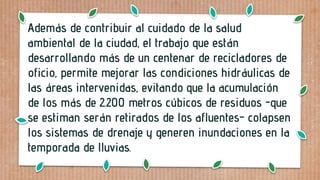 Además de contribuir al cuidado de la salud
ambiental de la ciudad, el trabajo que están
desarrollando más de un centenar de recicladores de
oficio, permite mejorar las condiciones hidráulicas de
las áreas intervenidas, evitando que la acumulación
de los más de 2.200 metros cúbicos de residuos -que
se estiman serán retirados de los afluentes- colapsen
los sistemas de drenaje y generen inundaciones en la
temporada de lluvias.
 