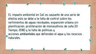 EL impacto ambiental en Cali es causante de una serie de
efectos esto se debe a la falta de control sobre los
vertimientos de aguas residuales, expansión urbana sin
planificación, proliferación de monocultivos de caña (El
Tiempo, 2018) y la falta de políticas y
acciones ambientales que defiendan el agua y los recursos
naturales.
 