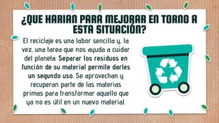 El reciclaje es una labor sencilla y, la
vez, una tarea que nos ayuda a cuidar
del planeta. Separar los residuos en
función de su material permite darles
un segundo uso. Se aprovechan y
recuperan parte de las materias
primas para transformar aquello que
ya no es útil en un nuevo material.
¿QUE HARIAN PARA MEJORAR EN TORNO A
ESTA SITUACIÓN?
 