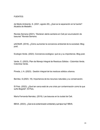 14
FUENTES:
de Medio Ambiente, S. (2021, agosto 26). ¿Qué es la separación en la fuente?
Alcaldía de Medellín.
Revista Semana (2021). “Declaran alerta sanitaria en Cali por acumulación de
basuras” Revista Semana.
eACNUR. (2018). ¿Cómo aumentar la conciencia ambiental de la sociedad. Blog
post.
Ecología Verde. (2023). Conciencia ecológica: qué es y su importancia. Blog post.
Verde, C. (2023). Plan de Manejo Integral de Residuos Sólidos - Colombia Verde.
Colombia Verde.
Pineda, J. A. (2023). Gestión integral de los residuos sólidos urbanos.
Benítez, S.(2023, 18). Importancia de los recursos naturales y su conservación.
El País. (2023). ¿Qué tan cerca está de una crisis por contaminación como la que
sufre Bogotá?. El País.
María Fernanda Narváez. (2019). Las basuras en la ciudad de Cali.
BBVA. (2023). ¿Qué esla contaminación ambiental yqué tiposhay? BBVA.
 