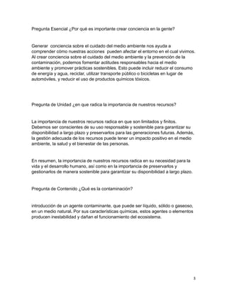 3
Pregunta Esencial ¿Por qué es importante crear conciencia en la gente?
Generar conciencia sobre el cuidado del medio ambiente nos ayuda a
comprender cómo nuestras acciones pueden afectar el entorno en el cual vivimos.
Al crear conciencia sobre el cuidado del medio ambiente y la prevención de la
contaminación, podemos fomentar actitudes responsables hacia el medio
ambiente y promover prácticas sostenibles. Esto puede incluir reducir el consumo
de energía y agua, reciclar, utilizar transporte público o bicicletas en lugar de
automóviles, y reducir el uso de productos químicos tóxicos.
Pregunta de Unidad ¿en que radica la importancia de nuestros recursos?
La importancia de nuestros recursos radica en que son limitados y finitos.
Debemos ser conscientes de su uso responsable y sostenible para garantizar su
disponibilidad a largo plazo y preservarlos para las generaciones futuras. Además,
la gestión adecuada de los recursos puede tener un impacto positivo en el medio
ambiente, la salud y el bienestar de las personas.
En resumen, la importancia de nuestros recursos radica en su necesidad para la
vida y el desarrollo humano, así como en la importancia de preservarlos y
gestionarlos de manera sostenible para garantizar su disponibilidad a largo plazo.
Pregunta de Contenido ¿Qué es la contaminación?
introducción de un agente contaminante, que puede ser líquido, sólido o gaseoso,
en un medio natural. Por sus características químicas, estos agentes o elementos
producen inestabilidad y dañan el funcionamiento del ecosistema.
 