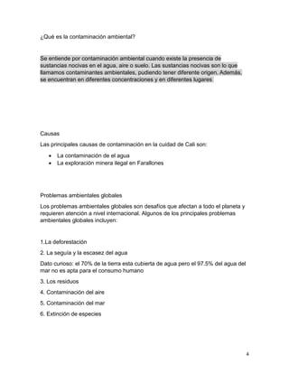 4
¿Qué es la contaminación ambiental?
Se entiende por contaminación ambiental cuando existe la presencia de
sustancias nocivas en el agua, aire o suelo. Las sustancias nocivas son lo que
llamamos contaminantes ambientales, pudiendo tener diferente origen. Además,
se encuentran en diferentes concentraciones y en diferentes lugares.
Causas
Las principales causas de contaminación en la cuidad de Cali son:
 La contaminación de el agua
 La exploración minera ilegal en Farallones
Problemas ambientales globales
Los problemas ambientales globales son desafíos que afectan a todo el planeta y
requieren atención a nivel internacional. Algunos de los principales problemas
ambientales globales incluyen:
1.La deforestación
2. La seguía y la escasez del agua
Dato curioso: el 70% de la tierra esta cubierta de agua pero el 97.5% del agua del
mar no es apta para el consumo humano
3. Los residuos
4. Contaminación del aire
5. Contaminación del mar
6. Extinción de especies
 