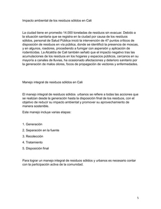 5
Impacto ambiental de los residuos sólidos en Cali
La ciudad tiene en promedio 14.000 toneladas de residuos sin evacuar. Debido a
la situación sanitaria que se registra en la ciudad por causa de los residuos
sólidos, personal de Salud Pública inició la intervención de 47 puntos críticos de
disposición de residuos en vía pública, donde se identificó la presencia de moscas,
y en algunos, roedores, procediendo a fumigar con aspersión y aplicación de
rodenticidas. La Alcaldía de Cali también señaló que el impacto negativo tras las
acumulaciones de los residuos en los hogares y espacios públicos, cercanos en su
mayoría a canales de lluvias, ha ocasionado afectaciones y deterioro sanitario por
la generación de malos olores, focos de propagación de vectores y enfermedades.
Manejo integral de residuos sólidos en Cali
El manejo integral de residuos sólidos urbanos se refiere a todas las acciones que
se realizan desde la generación hasta la disposición final de los residuos, con el
objetivo de reducir su impacto ambiental y promover su aprovechamiento de
manera sostenible.
Este manejo incluye varias etapas:
1. Generación
2. Separación en la fuente
3. Recolección
4. Tratamiento
5. Disposición final
Para lograr un manejo integral de residuos sólidos y urbanos es necesario contar
con la participación activa de la comunidad.
 