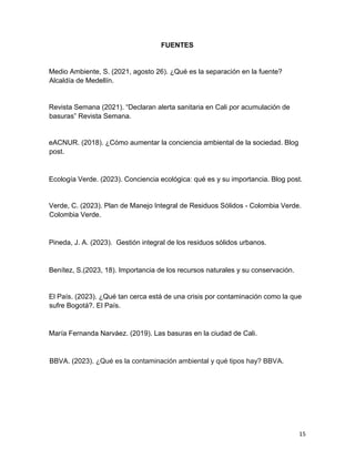 15
FUENTES
Medio Ambiente, S. (2021, agosto 26). ¿Qué es la separación en la fuente?
Alcaldía de Medellín.
Revista Semana (2021). “Declaran alerta sanitaria en Cali por acumulación de
basuras” Revista Semana.
eACNUR. (2018). ¿Cómo aumentar la conciencia ambiental de la sociedad. Blog
post.
Ecología Verde. (2023). Conciencia ecológica: qué es y su importancia. Blog post.
Verde, C. (2023). Plan de Manejo Integral de Residuos Sólidos - Colombia Verde.
Colombia Verde.
Pineda, J. A. (2023). Gestión integral de los residuos sólidos urbanos.
Benítez, S.(2023, 18). Importancia de los recursos naturales y su conservación.
El País. (2023). ¿Qué tan cerca está de una crisis por contaminación como la que
sufre Bogotá?. El País.
María Fernanda Narváez. (2019). Las basuras en la ciudad de Cali.
BBVA. (2023). ¿Qué es la contaminación ambiental y qué tipos hay? BBVA.
 